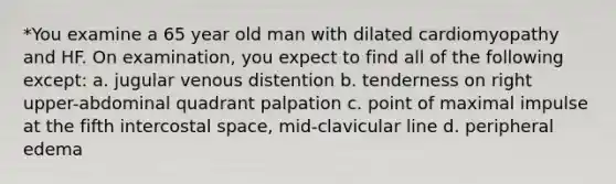 *You examine a 65 year old man with dilated cardiomyopathy and HF. On examination, you expect to find all of the following except: a. jugular venous distention b. tenderness on right upper-abdominal quadrant palpation c. point of maximal impulse at the fifth intercostal space, mid-clavicular line d. peripheral edema