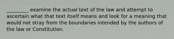 _________ examine the actual text of the law and attempt to ascertain what that text itself means and look for a meaning that would not stray from the boundaries intended by the authors of the law or Constitution.