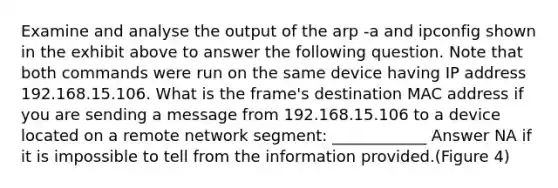 Examine and analyse the output of the arp -a and ipconfig shown in the exhibit above to answer the following question. Note that both commands were run on the same device having IP address 192.168.15.106. What is the frame's destination MAC address if you are sending a message from 192.168.15.106 to a device located on a remote network segment: ____________ Answer NA if it is impossible to tell from the information provided.(Figure 4)