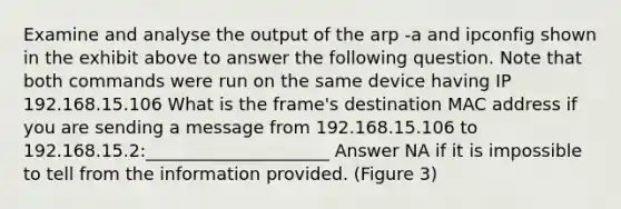 Examine and analyse the output of the arp -a and ipconfig shown in the exhibit above to answer the following question. Note that both commands were run on the same device having IP 192.168.15.106 What is the frame's destination MAC address if you are sending a message from 192.168.15.106 to 192.168.15.2:_____________________ Answer NA if it is impossible to tell from the information provided. (Figure 3)