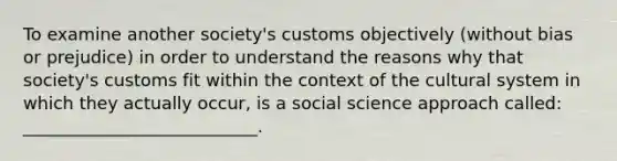 To examine another society's customs objectively (without bias or prejudice) in order to understand the reasons why that society's customs fit within the context of the cultural system in which they actually occur, is a social science approach called: ___________________________.