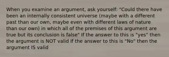 When you examine an argument, ask yourself: "Could there have been an internally consistent universe (maybe with a different past than our own, maybe even with different laws of nature than our own) in which all of the premises of this argument are true but its conclusion is false" If the answer to this is "yes" then the argument is NOT valid If the answer to this is "No" then the argument IS valid