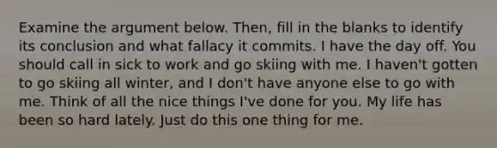 Examine the argument below. Then, fill in the blanks to identify its conclusion and what fallacy it commits. I have the day off. You should call in sick to work and go skiing with me. I haven't gotten to go skiing all winter, and I don't have anyone else to go with me. Think of all the nice things I've done for you. My life has been so hard lately. Just do this one thing for me.