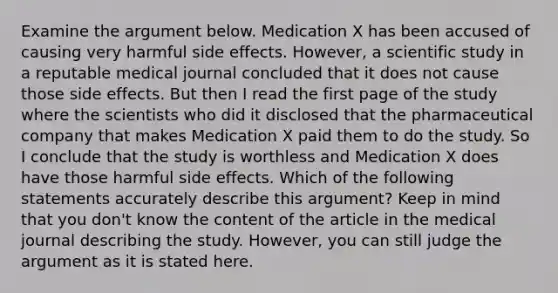 Examine the argument below. Medication X has been accused of causing very harmful side effects. However, a scientific study in a reputable medical journal concluded that it does not cause those side effects. But then I read the first page of the study where the scientists who did it disclosed that the pharmaceutical company that makes Medication X paid them to do the study. So I conclude that the study is worthless and Medication X does have those harmful side effects. Which of the following statements accurately describe this argument? Keep in mind that you don't know the content of the article in the medical journal describing the study. However, you can still judge the argument as it is stated here.