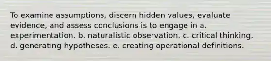 To examine assumptions, discern hidden values, evaluate evidence, and assess conclusions is to engage in a. experimentation. b. naturalistic observation. c. critical thinking. d. generating hypotheses. e. creating operational definitions.