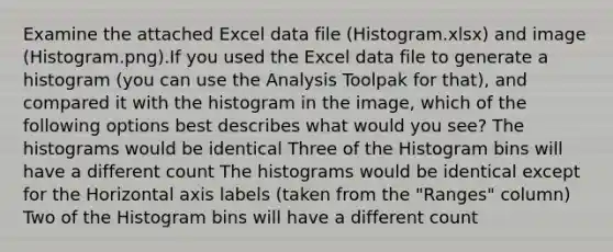 Examine the attached Excel data file (Histogram.xlsx) and image (Histogram.png).If you used the Excel data file to generate a histogram (you can use the Analysis Toolpak for that), and compared it with the histogram in the image, which of the following options best describes what would you see? The histograms would be identical Three of the Histogram bins will have a different count The histograms would be identical except for the Horizontal axis labels (taken from the "Ranges" column) Two of the Histogram bins will have a different count