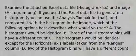 Examine the attached Excel data file (Histogram.xlsx) and image (Histogram.png). If you used the Excel data file to generate a histogram (you can use the Analysis Toolpak for that), and compared it with the histogram in the image, which of the following options best describes what would you see? A. The histograms would be identical B. Three of the Histogram bins will have a different count C. The histograms would be identical except for the Horizontal axis labels (taken from the "Ranges" column) D. Two of the Histogram bins will have a different count