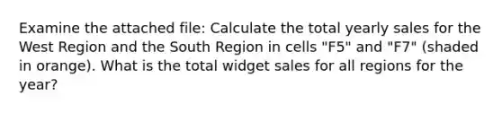 Examine the attached file: Calculate the total yearly sales for the West Region and the South Region in cells "F5" and "F7" (shaded in orange). What is the total widget sales for all regions for the year?