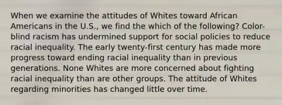 When we examine the attitudes of Whites toward African Americans in the U.S., we find the which of the following? Color-blind racism has undermined support for social policies to reduce racial inequality. The early twenty-first century has made more progress toward ending racial inequality than in previous generations. None Whites are more concerned about fighting racial inequality than are other groups. The attitude of Whites regarding minorities has changed little over time.