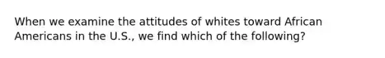 When we examine the attitudes of whites toward African Americans in the U.S., we find which of the following?