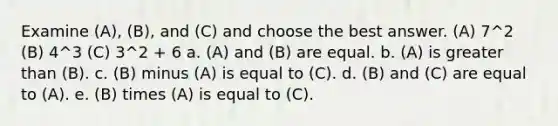 Examine (A), (B), and (C) and choose the best answer. (A) 7^2 (B) 4^3 (C) 3^2 + 6 a. (A) and (B) are equal. b. (A) is greater than (B). c. (B) minus (A) is equal to (C). d. (B) and (C) are equal to (A). e. (B) times (A) is equal to (C).