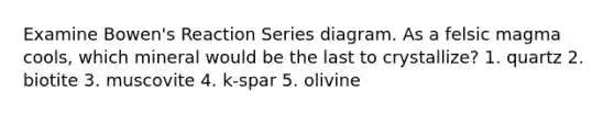 Examine Bowen's Reaction Series diagram. As a felsic magma cools, which mineral would be the last to crystallize? 1. quartz 2. biotite 3. muscovite 4. k-spar 5. olivine