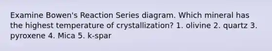 Examine Bowen's Reaction Series diagram. Which mineral has the highest temperature of crystallization? 1. olivine 2. quartz 3. pyroxene 4. Mica 5. k-spar