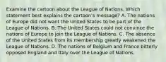 Examine the cartoon about the League of Nations. Which statement best explains the cartoon's message? A. The nations of Europe did not want the United States to be part of the League of Nations. B. The United States could not convince the nations of Europe to join the League of Nations. C. The absence of the United States from its membership greatly weakened the League of Nations. D. The nations of Belgium and France bitterly opposed England and Italy over the League of Nations.