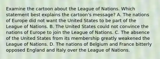 Examine the cartoon about the League of Nations. Which statement best explains the cartoon's message? A. The nations of Europe did not want the United States to be part of the League of Nations. B. The United States could not convince the nations of Europe to join the League of Nations. C. The absence of the United States from its membership greatly weakened the League of Nations. D. The nations of Belgium and France bitterly opposed England and Italy over the League of Nations.