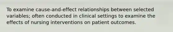 To examine cause-and-effect relationships between selected variables; often conducted in clinical settings to examine the effects of nursing interventions on patient outcomes.