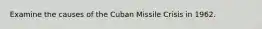 Examine the causes of the Cuban Missile Crisis in 1962.