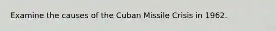 Examine the causes of the Cuban Missile Crisis in 1962.