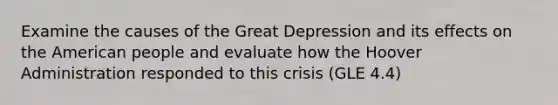 Examine the causes of the Great Depression and its effects on the American people and evaluate how the Hoover Administration responded to this crisis (GLE 4.4)