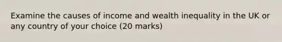 Examine the causes of income and wealth inequality in the UK or any country of your choice (20 marks)