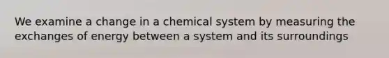 We examine a change in a chemical system by measuring the exchanges of energy between a system and its surroundings