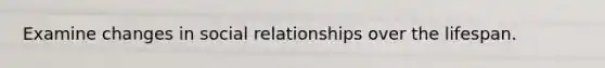 Examine changes in social relationships over the lifespan.