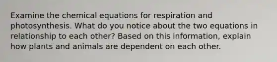 Examine the chemical equations for respiration and photosynthesis. What do you notice about the two equations in relationship to each other? Based on this information, explain how plants and animals are dependent on each other.