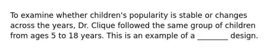 To examine whether children's popularity is stable or changes across the years, Dr. Clique followed the same group of children from ages 5 to 18 years. This is an example of a ________ design.