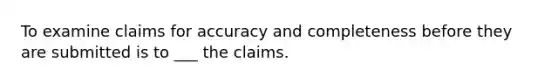 To examine claims for accuracy and completeness before they are submitted is to ___ the claims.