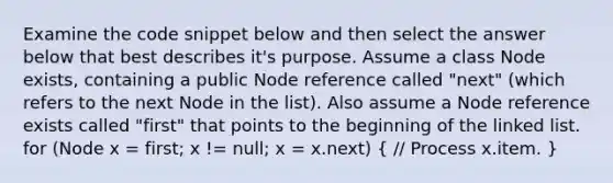 Examine the code snippet below and then select the answer below that best describes it's purpose. Assume a class Node exists, containing a public Node reference called "next" (which refers to the next Node in the list). Also assume a Node reference exists called "first" that points to the beginning of the linked list. for (Node x = first; x != null; x = x.next) ( // Process x.item. )