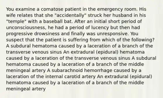 You examine a comatose patient in the emergency room. His wife relates that she "accidentally" struck her husband in his "temple" with a baseball bat. After an initial short period of unconsciousness, he had a period of lucency but then had progressive drowsiness and finally was unresponsive. You suspect that the patient is suffering from which of the following? A subdural hematoma caused by a laceration of a branch of the transverse venous sinus An extradural (epidural) hematoma caused by a laceration of the transverse venous sinus A subdural hematoma caused by a laceration of a branch of the middle meningeal artery A subarachnoid hemorrhage caused by a laceration of the internal carotid artery An extradural (epidural) hematoma caused by a laceration of a branch of the middle meningeal artery