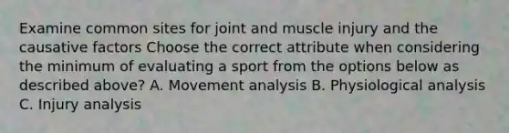 Examine common sites for joint and muscle injury and the causative factors Choose the correct attribute when considering the minimum of evaluating a sport from the options below as described above? A. Movement analysis B. Physiological analysis C. Injury analysis