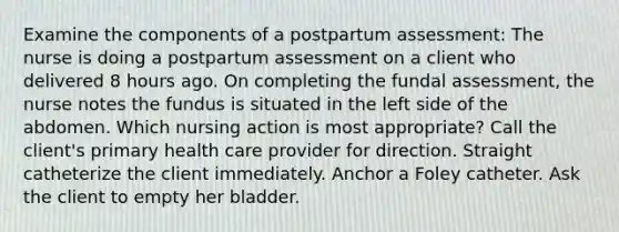 Examine the components of a postpartum assessment: The nurse is doing a postpartum assessment on a client who delivered 8 hours ago. On completing the fundal​ assessment, the nurse notes the fundus is situated in the left side of the abdomen. Which nursing action is most​ appropriate? Call the client​'s primary health care provider for direction. Straight catheterize the client immediately. Anchor a Foley catheter. Ask the client to empty her bladder.