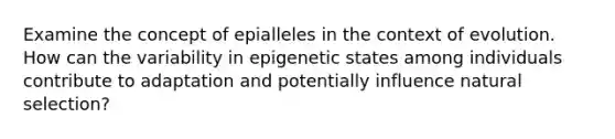 Examine the concept of epialleles in the context of evolution. How can the variability in epigenetic states among individuals contribute to adaptation and potentially influence natural selection?