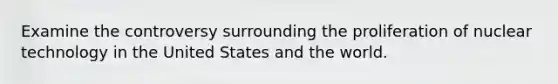 Examine the controversy surrounding the proliferation of nuclear technology in the United States and the world.