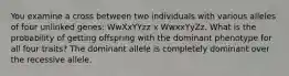 You examine a cross between two individuals with various alleles of four unlinked genes: WwXxYYzz x WwxxYyZz. What is the probability of getting offspring with the dominant phenotype for all four traits? The dominant allele is completely dominant over the recessive allele.