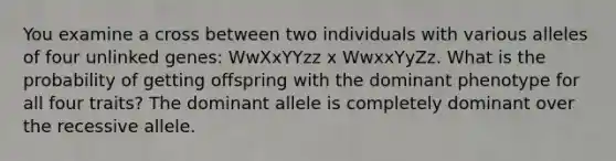 You examine a cross between two individuals with various alleles of four unlinked genes: WwXxYYzz x WwxxYyZz. What is the probability of getting offspring with the dominant phenotype for all four traits? The dominant allele is completely dominant over the recessive allele.