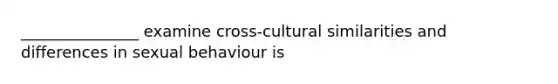 _______________ examine cross-cultural similarities and differences in sexual behaviour is