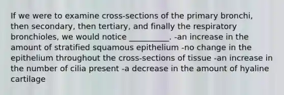 If we were to examine cross-sections of the primary bronchi, then secondary, then tertiary, and finally the respiratory bronchioles, we would notice __________. -an increase in the amount of stratified squamous epithelium -no change in the epithelium throughout the cross-sections of tissue -an increase in the number of cilia present -a decrease in the amount of hyaline cartilage