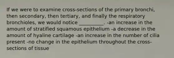 If we were to examine cross-sections of the primary bronchi, then secondary, then tertiary, and finally the respiratory bronchioles, we would notice __________. -an increase in the amount of stratified squamous epithelium -a decrease in the amount of hyaline cartilage -an increase in the number of cilia present -no change in the epithelium throughout the cross-sections of tissue