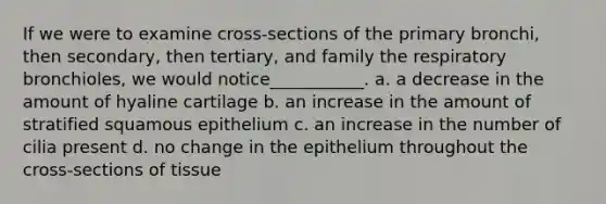 If we were to examine cross-sections of the primary bronchi, then secondary, then tertiary, and family the respiratory bronchioles, we would notice___________. a. a decrease in the amount of hyaline cartilage b. an increase in the amount of stratified squamous epithelium c. an increase in the number of cilia present d. no change in the epithelium throughout the cross-sections of tissue