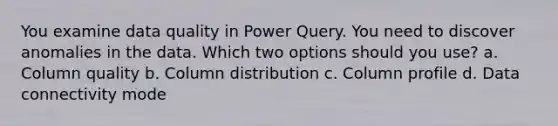 You examine data quality in Power Query. You need to discover anomalies in the data. Which two options should you use? a. Column quality b. Column distribution c. Column profile d. Data connectivity mode