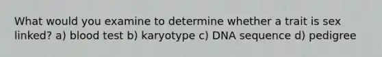 What would you examine to determine whether a trait is sex linked? a) blood test b) karyotype c) DNA sequence d) pedigree