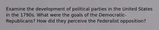 Examine the development of political parties in the United States in the 1790s. What were the goals of the Democratic-Republicans? How did they perceive the Federalist opposition?