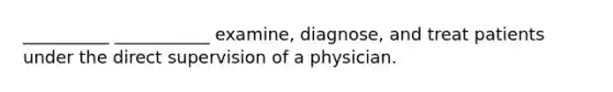 __________ ___________ examine, diagnose, and treat patients under the direct supervision of a physician.