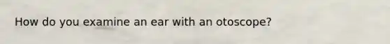 How do you examine an ear with an otoscope?