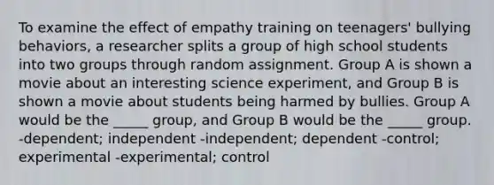 To examine the effect of empathy training on teenagers' bullying behaviors, a researcher splits a group of high school students into two groups through random assignment. Group A is shown a movie about an interesting science experiment, and Group B is shown a movie about students being harmed by bullies. Group A would be the _____ group, and Group B would be the _____ group. -dependent; independent -independent; dependent -control; experimental -experimental; control