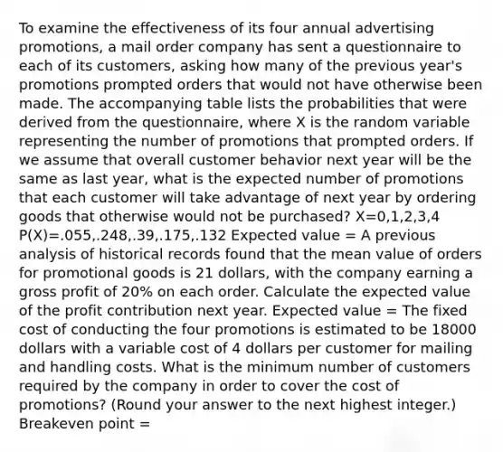 To examine the effectiveness of its four annual advertising promotions, a mail order company has sent a questionnaire to each of its customers, asking how many of the previous year's promotions prompted orders that would not have otherwise been made. The accompanying table lists the probabilities that were derived from the questionnaire, where X is the random variable representing the number of promotions that prompted orders. If we assume that overall customer behavior next year will be the same as last year, what is the expected number of promotions that each customer will take advantage of next year by ordering goods that otherwise would not be purchased? X=0,1,2,3,4 P(X)=.055,.248,.39,.175,.132 Expected value = A previous analysis of historical records found that the mean value of orders for promotional goods is 21 dollars, with the company earning a gross profit of 20% on each order. Calculate the expected value of the profit contribution next year. Expected value = The fixed cost of conducting the four promotions is estimated to be 18000 dollars with a variable cost of 4 dollars per customer for mailing and handling costs. What is the minimum number of customers required by the company in order to cover the cost of promotions? (Round your answer to the next highest integer.) Breakeven point =