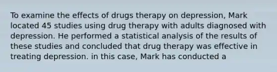 To examine the effects of drugs therapy on depression, Mark located 45 studies using drug therapy with adults diagnosed with depression. He performed a statistical analysis of the results of these studies and concluded that drug therapy was effective in treating depression. in this case, Mark has conducted a