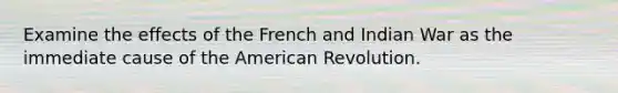 Examine the effects of the French and Indian War as the immediate cause of the American Revolution.